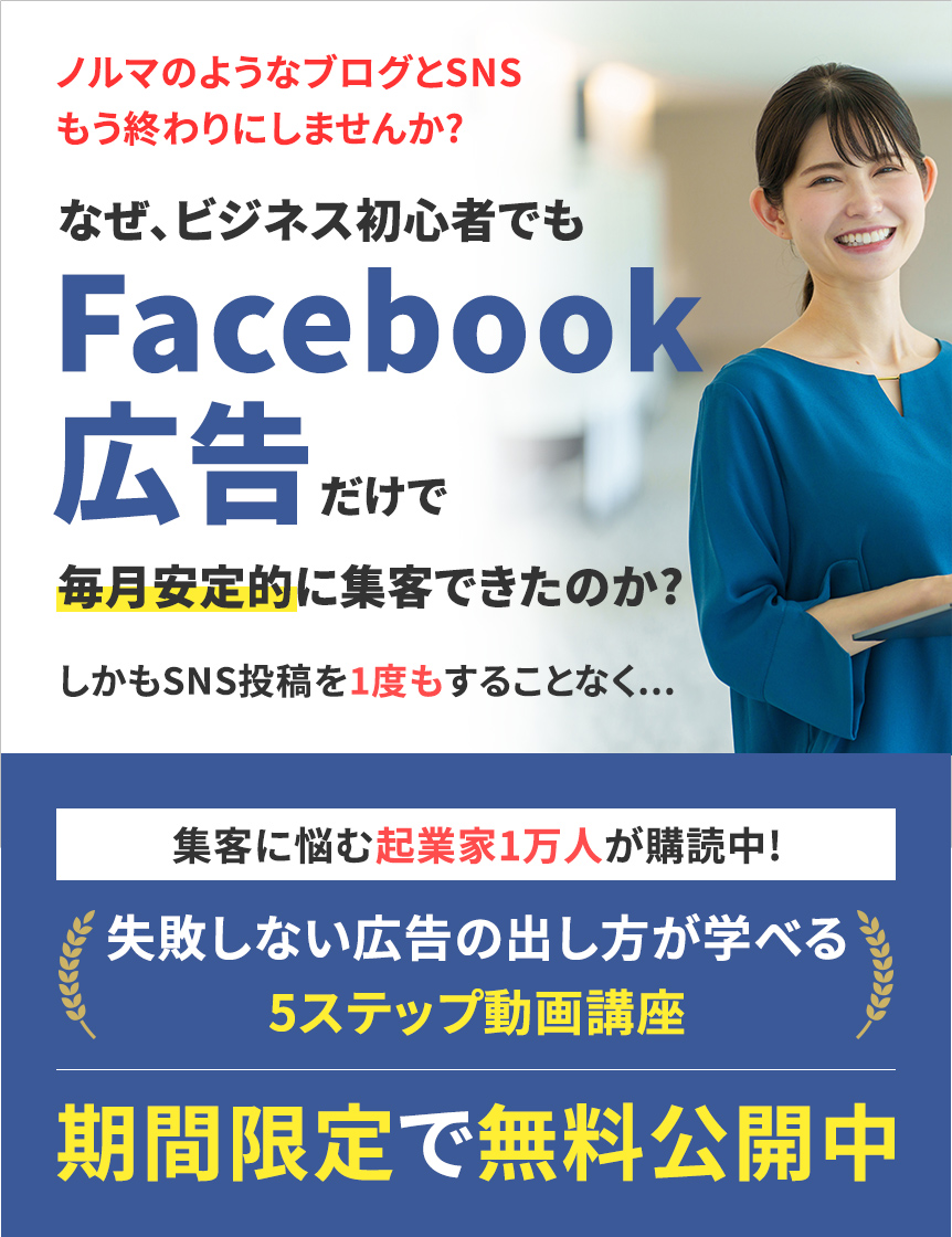 ノルマのようなブログとSNSもう終わりにしませんか?なぜ、ビジネス初心者でもFacebook広告だけで毎月安定的に集客できたのか?しかもSNS投稿を1度もすることなく...集客に悩む起業家1万人が購読中!失敗しない広告の出し方が学べる5ステップ動画講座期間限定で無料公開中